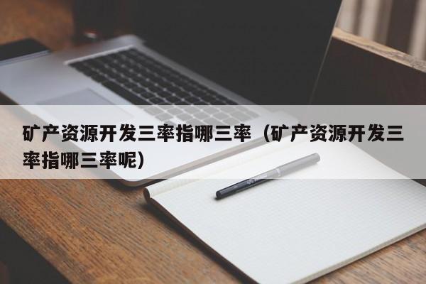 矿产资源开发三率指哪三率（矿产资源开发三率指哪三率呢）