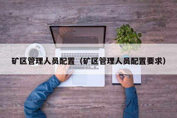 矿区管理人员配置（矿区管理人员配置要求）