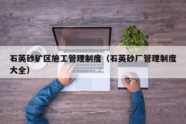 石英砂矿区施工管理制度（石英砂厂管理制度大全）