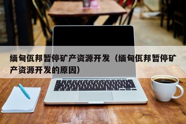 缅甸佤邦暂停矿产资源开发（缅甸佤邦暂停矿产资源开发的原因）