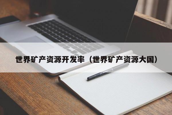 世界矿产资源开发率（世界矿产资源大国）