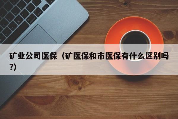 矿业公司医保（矿医保和市医保有什么区别吗?）