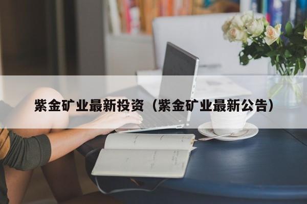紫金矿业最新投资（紫金矿业最新公告）