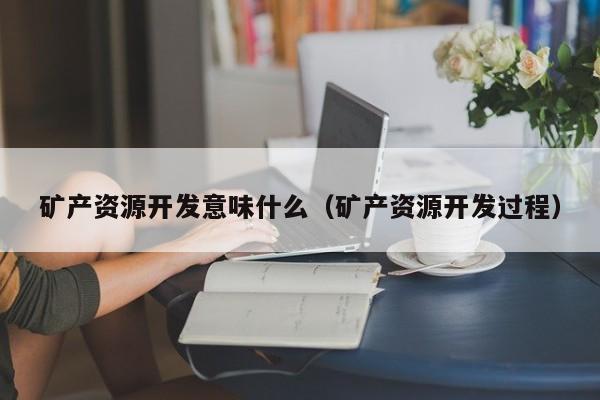 矿产资源开发意味什么（矿产资源开发过程）