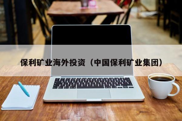 保利矿业海外投资（中国保利矿业集团）