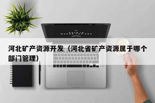 河北矿产资源开发（河北省矿产资源属于哪个部门管理）