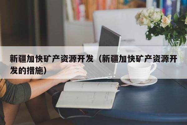 新疆加快矿产资源开发（新疆加快矿产资源开发的措施）