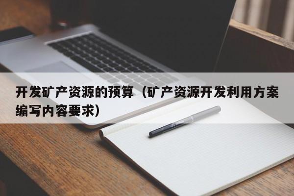 开发矿产资源的预算（矿产资源开发利用方案编写内容要求）