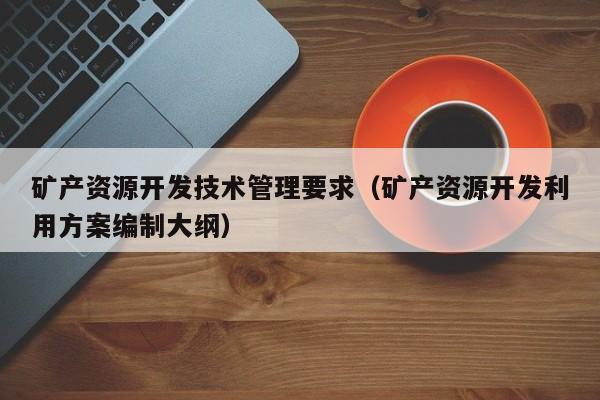 矿产资源开发技术管理要求（矿产资源开发利用方案编制大纲）