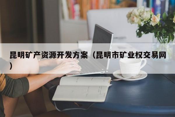 昆明矿产资源开发方案（昆明市矿业权交易网）