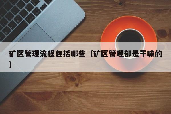 矿区管理流程包括哪些（矿区管理部是干嘛的）
