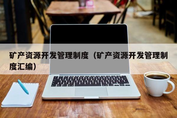 矿产资源开发管理制度（矿产资源开发管理制度汇编）