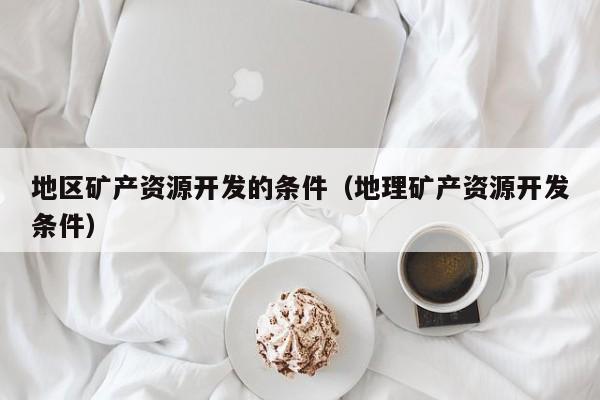 地区矿产资源开发的条件（地理矿产资源开发条件）