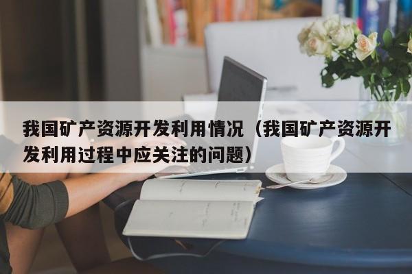 我国矿产资源开发利用情况（我国矿产资源开发利用过程中应关注的问题）