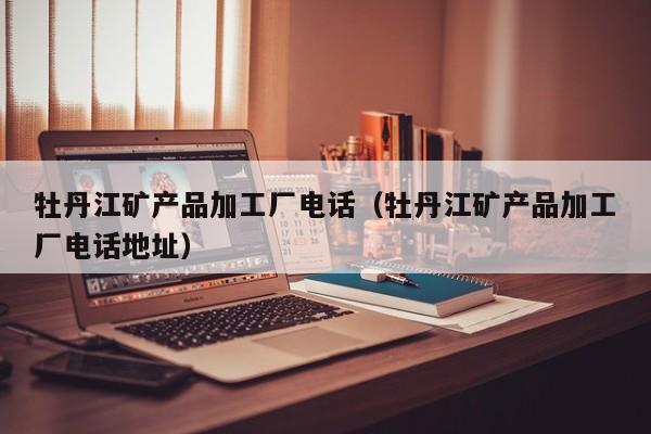 牡丹江矿产品加工厂电话（牡丹江矿产品加工厂电话地址）