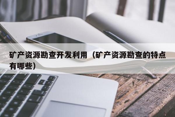 矿产资源勘查开发利用（矿产资源勘查的特点有哪些）