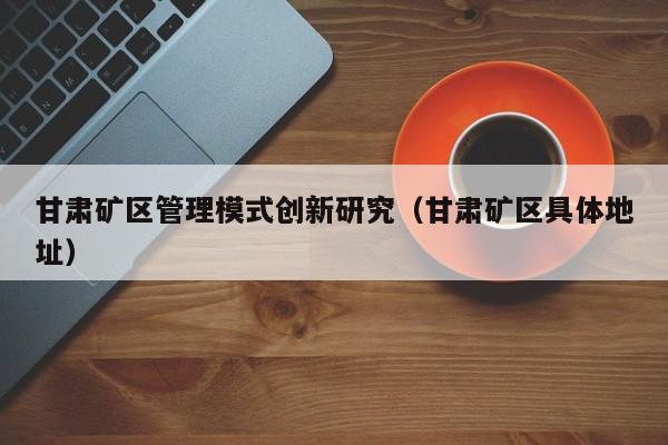 甘肃矿区管理模式创新研究（甘肃矿区具体地址）