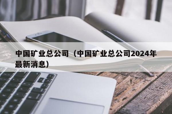 中国矿业总公司（中国矿业总公司2024年最新消息）